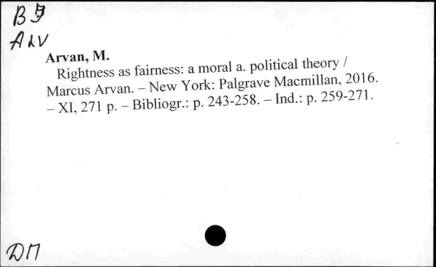 ﻿

Rightness as fairness: a moral a. political theory / Marcus Arvan. - New York: Palgrave Macmillan 2016.
XI 271 p. - Bibliogr.: p. 243-258. - Ind.: p. 259-271.
